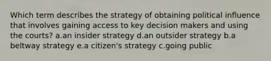 Which term describes the strategy of obtaining political influence that involves gaining access to key decision makers and using the courts? a.an insider strategy d.an outsider strategy b.a beltway strategy e.a citizen's strategy c.going public