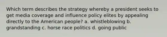 Which term describes the strategy whereby a president seeks to get media coverage and influence policy elites by appealing directly to the American people? a. whistleblowing b. grandstanding c. horse race politics d. going public