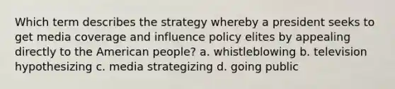 Which term describes the strategy whereby a president seeks to get media coverage and influence policy elites by appealing directly to the American people? a. whistleblowing b. television hypothesizing c. media strategizing d. going public