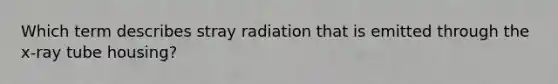 Which term describes stray radiation that is emitted through the x-ray tube housing?