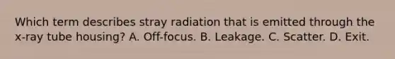 Which term describes stray radiation that is emitted through the x-ray tube housing? A. Off-focus. B. Leakage. C. Scatter. D. Exit.