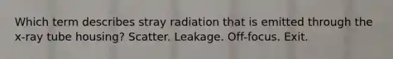 Which term describes stray radiation that is emitted through the x-ray tube housing? Scatter. Leakage. Off-focus. Exit.