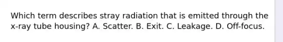 Which term describes stray radiation that is emitted through the x-ray tube housing? A. Scatter. B. Exit. C. Leakage. D. Off-focus.