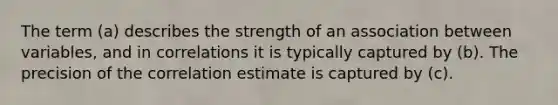 The term (a) describes the strength of an association between variables, and in correlations it is typically captured by (b). The precision of the correlation estimate is captured by (c).