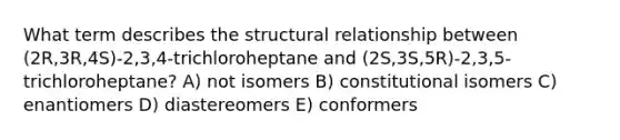 What term describes the structural relationship between (2R,3R,4S)-2,3,4-trichloroheptane and (2S,3S,5R)-2,3,5-trichloroheptane? A) not isomers B) constitutional isomers C) enantiomers D) diastereomers E) conformers