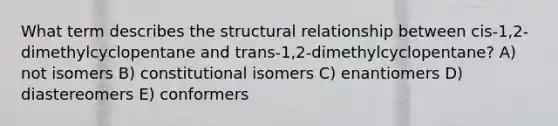 What term describes the structural relationship between cis-1,2-dimethylcyclopentane and trans-1,2-dimethylcyclopentane? A) not isomers B) constitutional isomers C) enantiomers D) diastereomers E) conformers