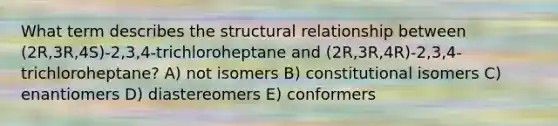 What term describes the structural relationship between (2R,3R,4S)-2,3,4-trichloroheptane and (2R,3R,4R)-2,3,4-trichloroheptane? A) not isomers B) constitutional isomers C) enantiomers D) diastereomers E) conformers