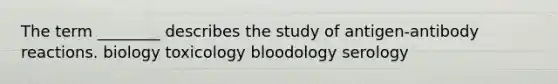 The term ________ describes the study of antigen-antibody reactions. biology toxicology bloodology serology