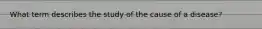 What term describes the study of the cause of a disease?