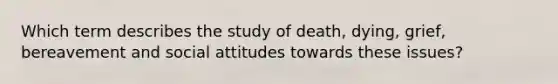 Which term describes the study of death, dying, grief, bereavement and social attitudes towards these issues?