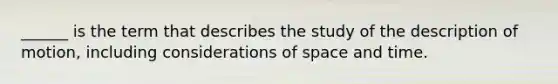 ______ is the term that describes the study of the description of motion, including considerations of space and time.