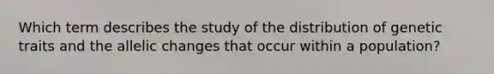 Which term describes the study of the distribution of genetic traits and the allelic changes that occur within a population?