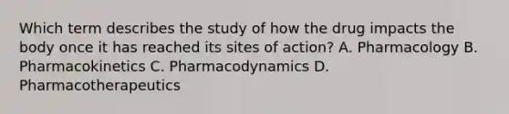 Which term describes the study of how the drug impacts the body once it has reached its sites of action? A. Pharmacology B. Pharmacokinetics C. Pharmacodynamics D. Pharmacotherapeutics