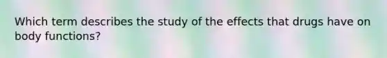 Which term describes the study of the effects that drugs have on body functions?