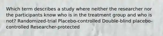 Which term describes a study where neither the researcher nor the participants know who is in the treatment group and who is not? Randomized-trial Placebo-controlled Double-blind placebo-controlled Researcher-protected