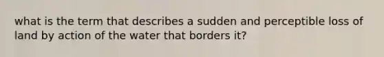 what is the term that describes a sudden and perceptible loss of land by action of the water that borders it?