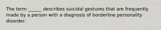 The term ______ describes suicidal gestures that are frequently made by a person with a diagnosis of borderline personality disorder.