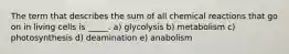 The term that describes the sum of all chemical reactions that go on in living cells is _____. a) glycolysis b) metabolism c) photosynthesis d) deamination e) anabolism