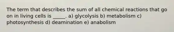 The term that describes the sum of all <a href='https://www.questionai.com/knowledge/kc6NTom4Ep-chemical-reactions' class='anchor-knowledge'>chemical reactions</a> that go on in living cells is _____. a) glycolysis b) metabolism c) photosynthesis d) deamination e) anabolism