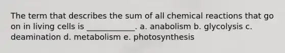 The term that describes the sum of all chemical reactions that go on in living cells is ____________. a. anabolism b. glycolysis c. deamination d. metabolism e. photosynthesis