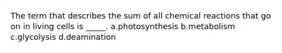 The term that describes the sum of all chemical reactions that go on in living cells is _____. a.photosynthesis b.metabolism c.glycolysis d.deamination