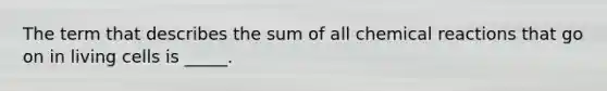The term that describes the sum of all chemical reactions that go on in living cells is _____.
