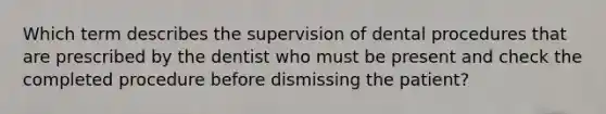 Which term describes the supervision of dental procedures that are prescribed by the dentist who must be present and check the completed procedure before dismissing the patient?