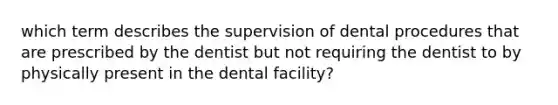 which term describes the supervision of dental procedures that are prescribed by the dentist but not requiring the dentist to by physically present in the dental facility?