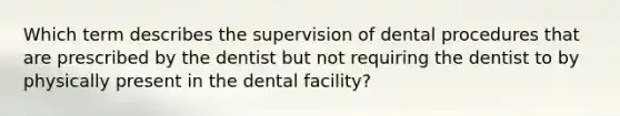 Which term describes the supervision of dental procedures that are prescribed by the dentist but not requiring the dentist to by physically present in the dental facility?