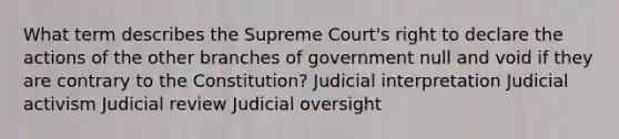 What term describes the Supreme Court's right to declare the actions of the other branches of government null and void if they are contrary to the Constitution? Judicial interpretation Judicial activism Judicial review Judicial oversight