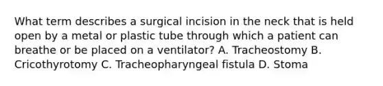 What term describes a surgical incision in the neck that is held open by a metal or plastic tube through which a patient can breathe or be placed on a​ ventilator? A. Tracheostomy B. Cricothyrotomy C. Tracheopharyngeal fistula D. Stoma