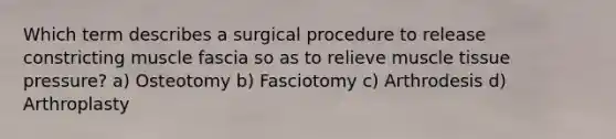 Which term describes a surgical procedure to release constricting muscle fascia so as to relieve muscle tissue pressure? a) Osteotomy b) Fasciotomy c) Arthrodesis d) Arthroplasty