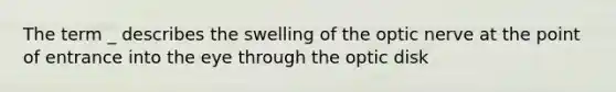 The term _ describes the swelling of the optic nerve at the point of entrance into the eye through the optic disk