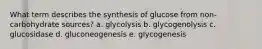 What term describes the synthesis of glucose from non-carbohydrate sources? a. glycolysis b. glycogenolysis c. glucosidase d. gluconeogenesis e. glycogenesis