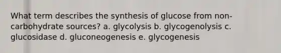 What term describes the synthesis of glucose from non-carbohydrate sources? a. glycolysis b. glycogenolysis c. glucosidase d. gluconeogenesis e. glycogenesis