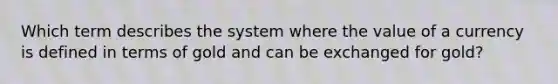 Which term describes the system where the value of a currency is defined in terms of gold and can be exchanged for gold?