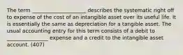 The term _____________________ describes the systematic right off to expense of the cost of an intangible asset over its useful life. It is essentially the same as depreciation for a tangible asset. The usual accounting entry for this term consists of a debit to ________________ expense and a credit to the intangible asset account. (407)