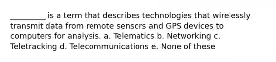 _________ is a term that describes technologies that wirelessly transmit data from remote sensors and GPS devices to computers for analysis. a. Telematics b. Networking c. Teletracking d. Telecommunications e. None of these