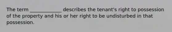 The term _____________ describes the tenant's right to possession of the property and his or her right to be undisturbed in that possession.