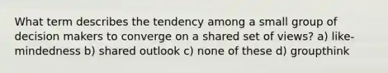 What term describes the tendency among a small group of decision makers to converge on a shared set of views? a) like-mindedness b) shared outlook c) none of these d) groupthink