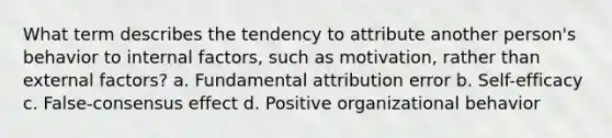 What term describes the tendency to attribute another person's behavior to internal factors, such as motivation, rather than external factors? a. Fundamental attribution error b. Self-efficacy c. False-consensus effect d. Positive organizational behavior