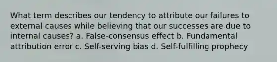 What term describes our tendency to attribute our failures to external causes while believing that our successes are due to internal causes? a. False-consensus effect b. Fundamental attribution error c. Self-serving bias d. Self-fulfilling prophecy