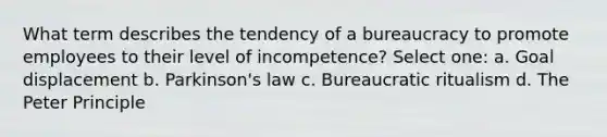 What term describes the tendency of a bureaucracy to promote employees to their level of incompetence? Select one: a. Goal displacement b. Parkinson's law c. Bureaucratic ritualism d. The Peter Principle