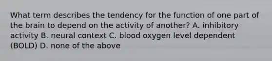 What term describes the tendency for the function of one part of the brain to depend on the activity of another? A. inhibitory activity B. neural context C. blood oxygen level dependent (BOLD) D. none of the above