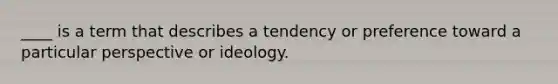 ____ is a term that describes a tendency or preference toward a particular perspective or ideology.