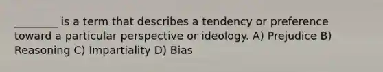 ________ is a term that describes a tendency or preference toward a particular perspective or ideology. A) Prejudice B) Reasoning C) Impartiality D) Bias