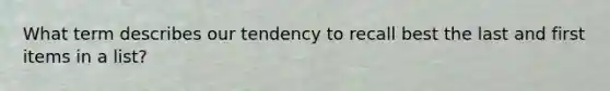 What term describes our tendency to recall best the last and first items in a list?