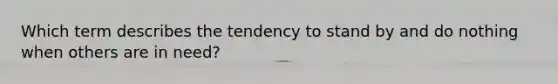 Which term describes the tendency to stand by and do nothing when others are in need?