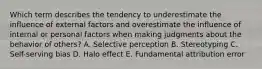 Which term describes the tendency to underestimate the influence of external factors and overestimate the influence of internal or personal factors when making judgments about the behavior of​ others? A. Selective perception B. Stereotyping C. Self-serving bias D. Halo effect E. Fundamental attribution error