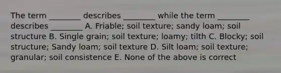 The term ________ describes ________ while the term ________ describes ________ A. Friable; soil texture; sandy loam; soil structure B. Single grain; soil texture; loamy; tilth C. Blocky; soil structure; Sandy loam; soil texture D. Silt loam; soil texture; granular; soil consistence E. None of the above is correct